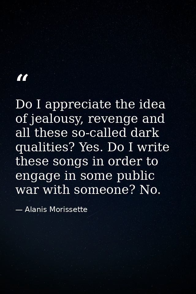 Do I appreciate the idea of jealousy, revenge and all these so-called dark qualities? Yes. Do I write these songs in ord — Alanis Morissette