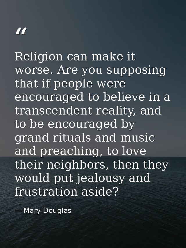 Religion can make it worse. Are you supposing that if people were encouraged to believe in a transcendent reality, and t — Mary Douglas