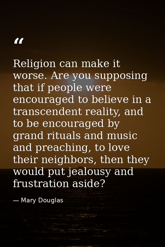 Religion can make it worse. Are you supposing that if people were encouraged to believe in a transcendent reality, and t — Mary Douglas