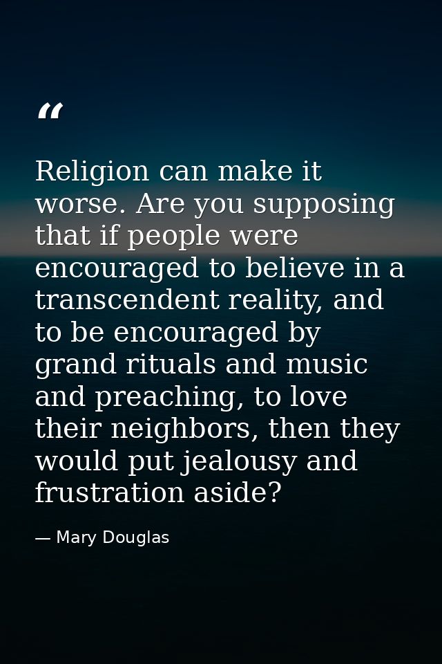 Religion can make it worse. Are you supposing that if people were encouraged to believe in a transcendent reality, and t — Mary Douglas