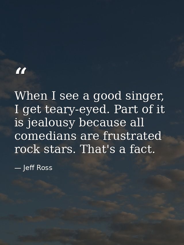 When I see a good singer, I get teary-eyed. Part of it is jealousy because all comedians are frustrated rock stars. That — Jeff Ross