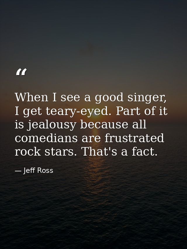When I see a good singer, I get teary-eyed. Part of it is jealousy because all comedians are frustrated rock stars. That — Jeff Ross