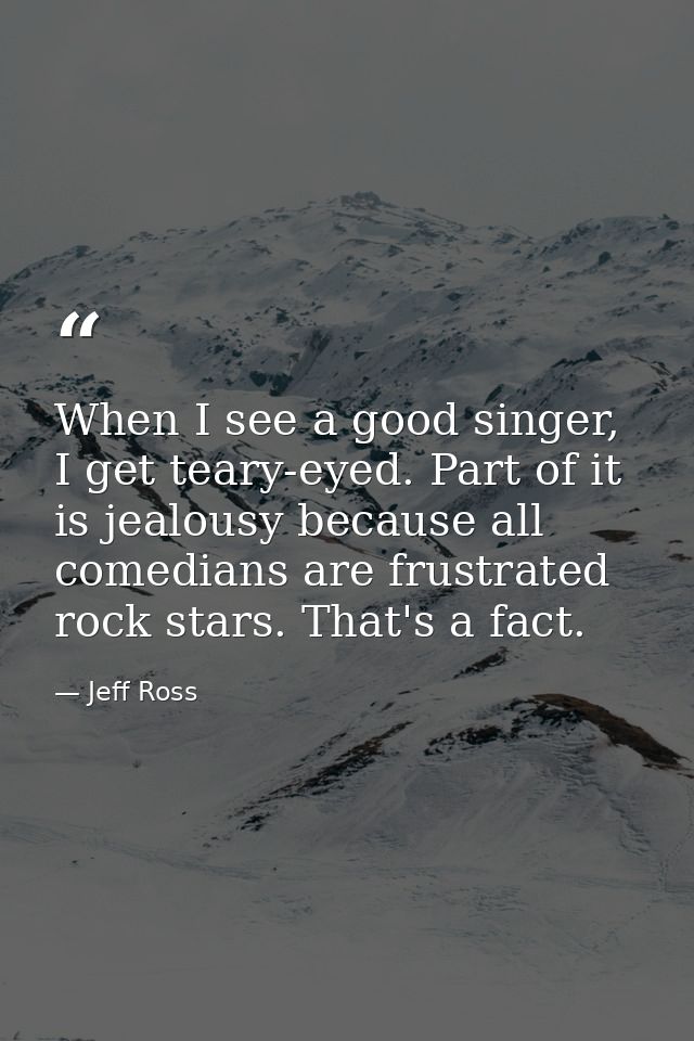 When I see a good singer, I get teary-eyed. Part of it is jealousy because all comedians are frustrated rock stars. That — Jeff Ross
