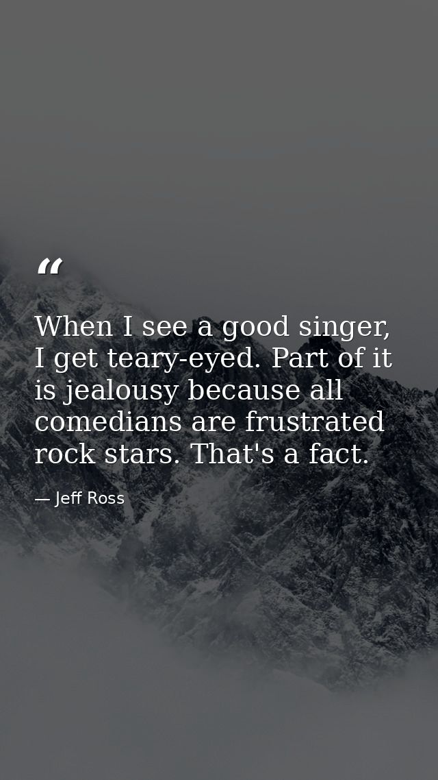 When I see a good singer, I get teary-eyed. Part of it is jealousy because all comedians are frustrated rock stars. That — Jeff Ross