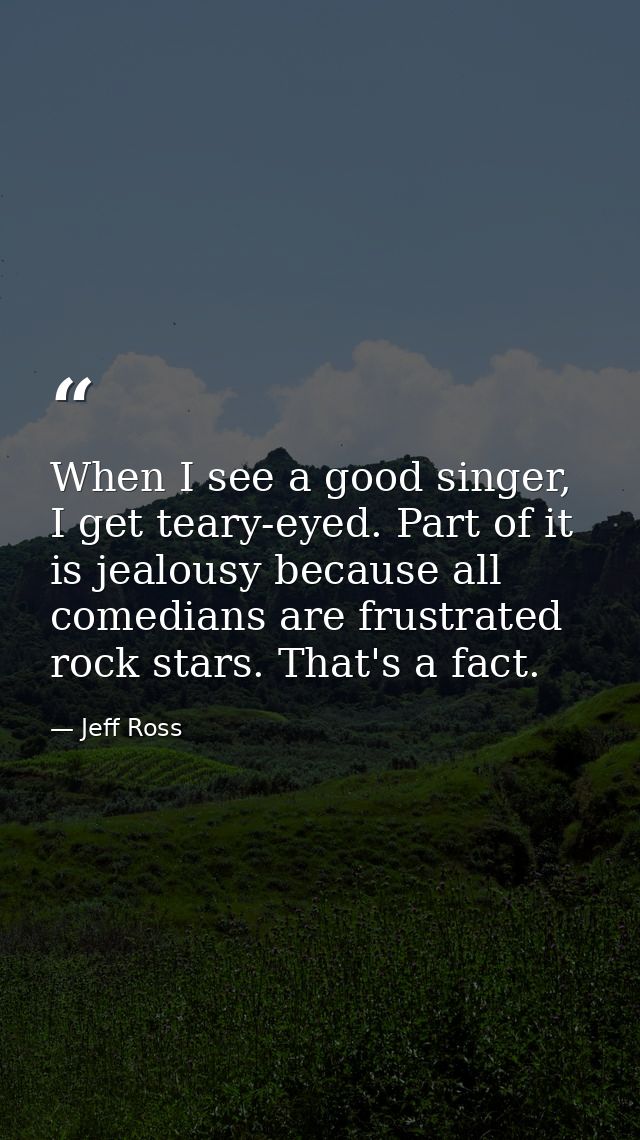 When I see a good singer, I get teary-eyed. Part of it is jealousy because all comedians are frustrated rock stars. That — Jeff Ross