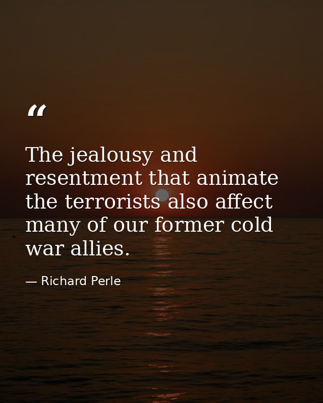 The jealousy and resentment that animate the terrorists also affect many of our former cold war allies. — Richard Perle