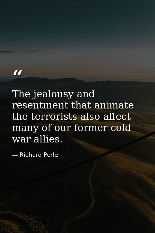 The jealousy and resentment that animate the terrorists also affect many of our former cold war allies. — Richard Perle
