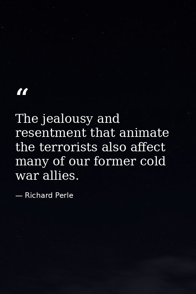 The jealousy and resentment that animate the terrorists also affect many of our former cold war allies. — Richard Perle