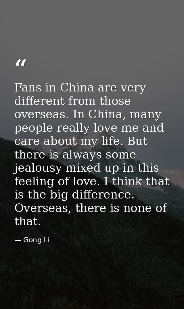 Fans in China are very different from those overseas. In China, many people really love me and care about my life. But t — Gong Li