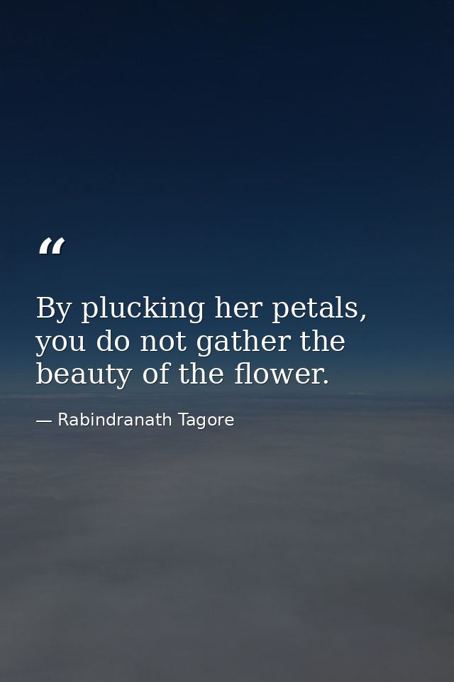 By plucking her petals, you do not gather the beauty of the flower. — Rabindranath Tagore