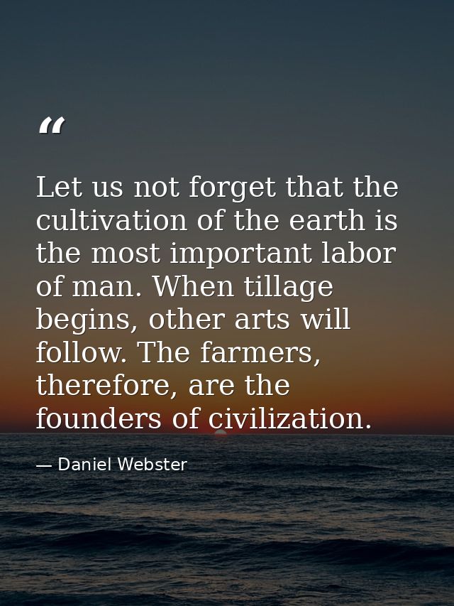 Let us not forget that the cultivation of the earth is the most important labor of man. When tillage begins, other arts  — Daniel Webster