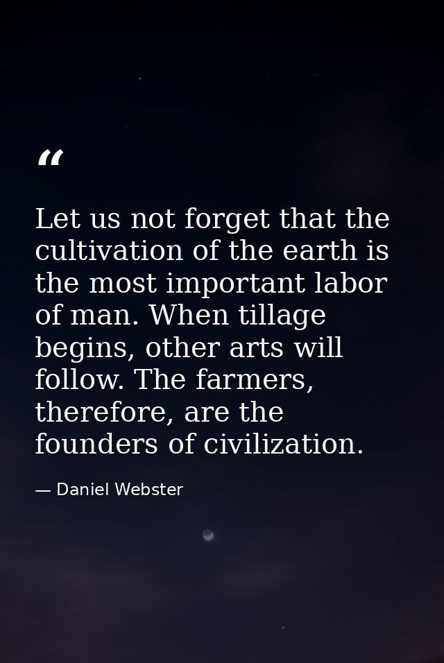 Let us not forget that the cultivation of the earth is the most important labor of man. When tillage begins, other arts  — Daniel Webster