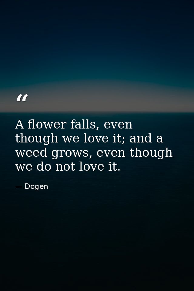 A flower falls, even though we love it; and a weed grows, even though we do not love it. — Dogen