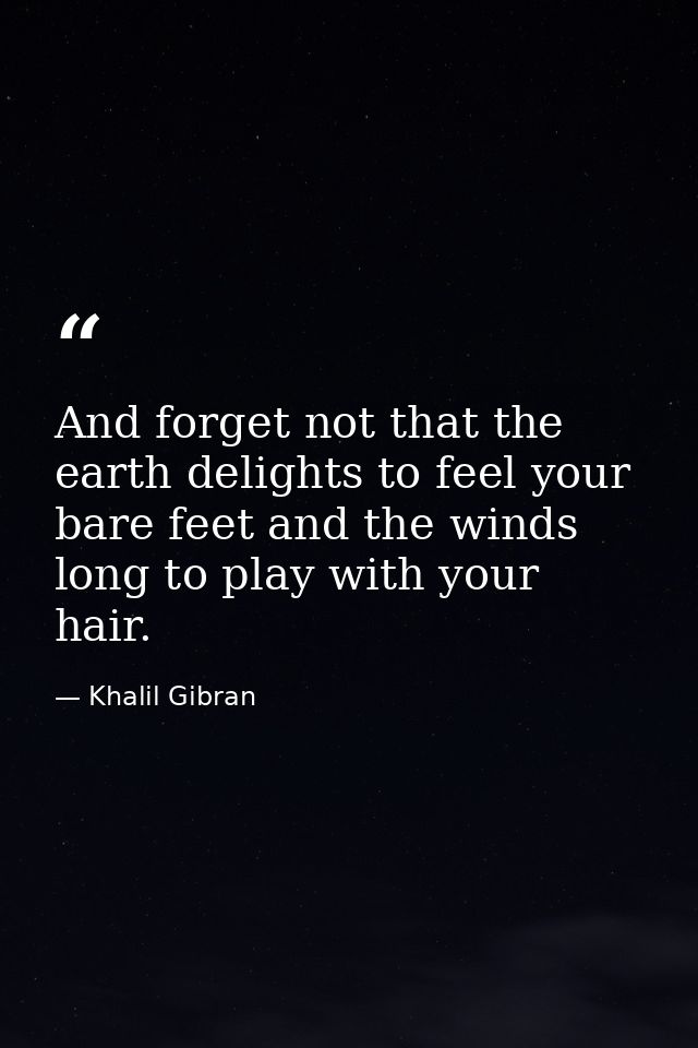 And forget not that the earth delights to feel your bare feet and the winds long to play with your hair. — Khalil Gibran