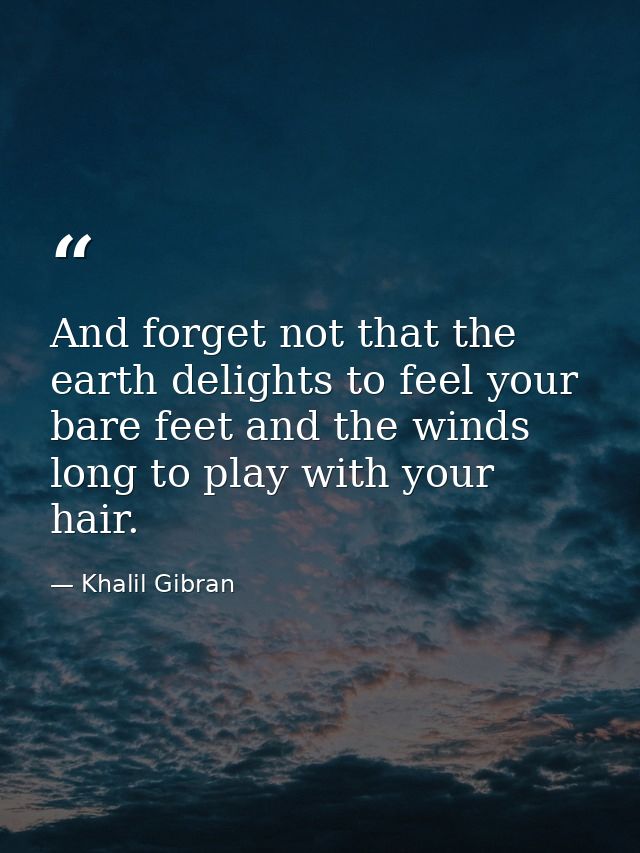 And forget not that the earth delights to feel your bare feet and the winds long to play with your hair. — Khalil Gibran