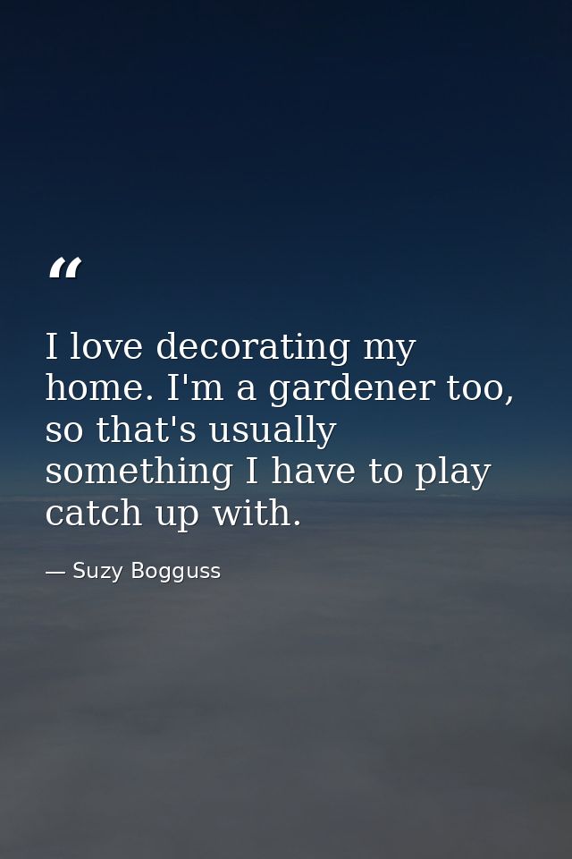 I love decorating my home. I'm a gardener too, so that's usually something I have to play catch up with. — Suzy Bogguss