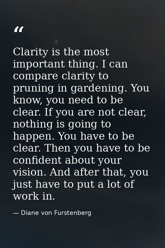 Clarity is the most important thing. I can compare clarity to pruning in gardening. You know, you need to be clear. If y — Diane von Furstenberg