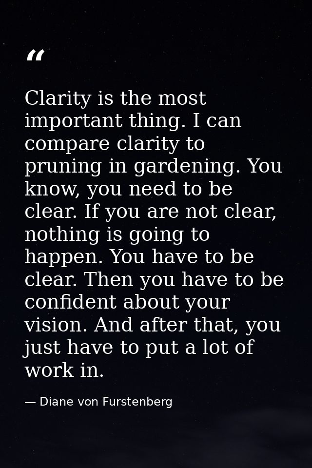 Clarity is the most important thing. I can compare clarity to pruning in gardening. You know, you need to be clear. If y — Diane von Furstenberg