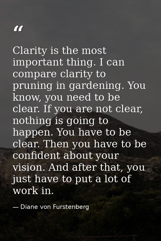 Clarity is the most important thing. I can compare clarity to pruning in gardening. You know, you need to be clear. If y — Diane von Furstenberg