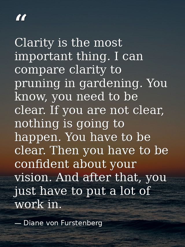 Clarity is the most important thing. I can compare clarity to pruning in gardening. You know, you need to be clear. If y — Diane von Furstenberg
