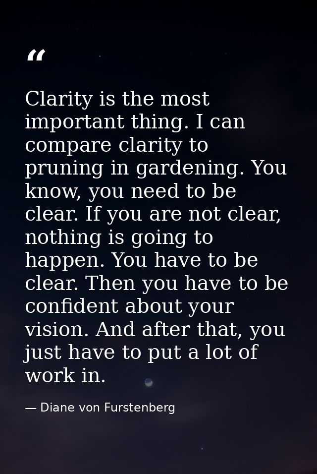 Clarity is the most important thing. I can compare clarity to pruning in gardening. You know, you need to be clear. If y — Diane von Furstenberg