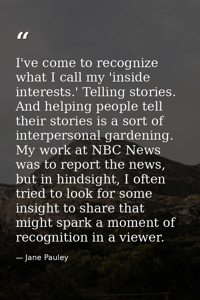 I've come to recognize what I call my 'inside interests.' Telling stories. And helping people tell their stories is a so — Jane Pauley