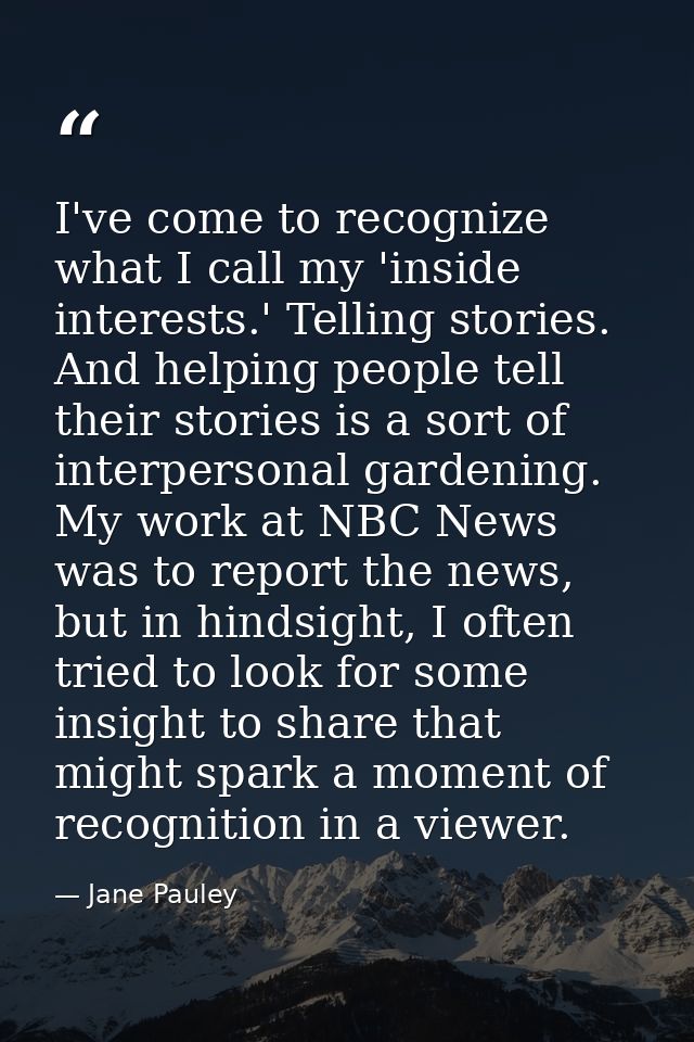 I've come to recognize what I call my 'inside interests.' Telling stories. And helping people tell their stories is a so — Jane Pauley