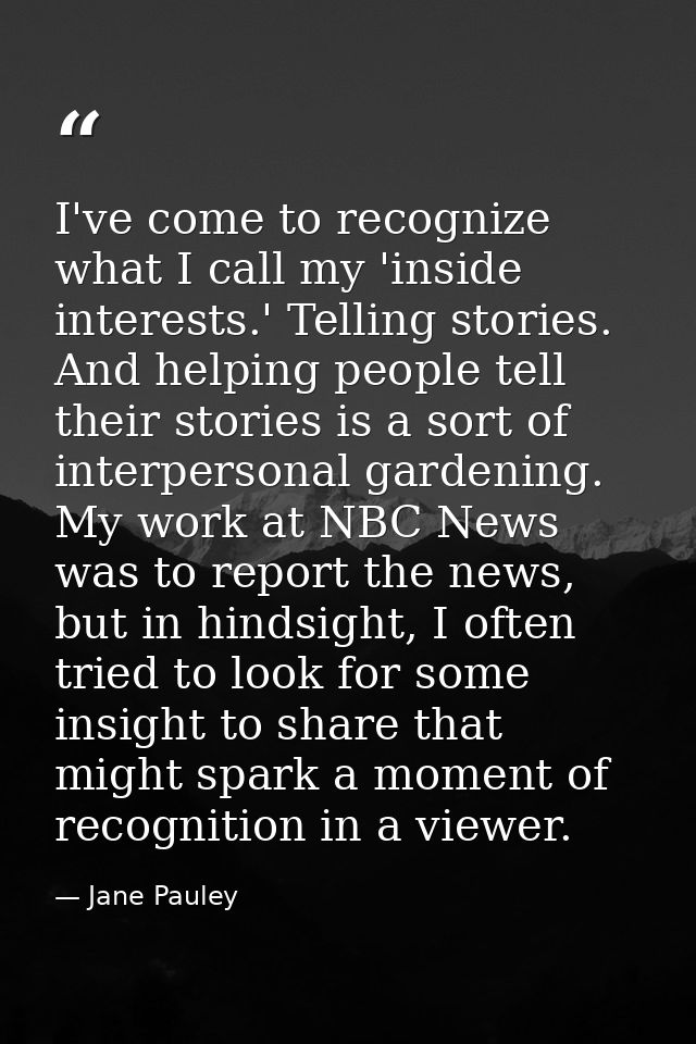 I've come to recognize what I call my 'inside interests.' Telling stories. And helping people tell their stories is a so — Jane Pauley