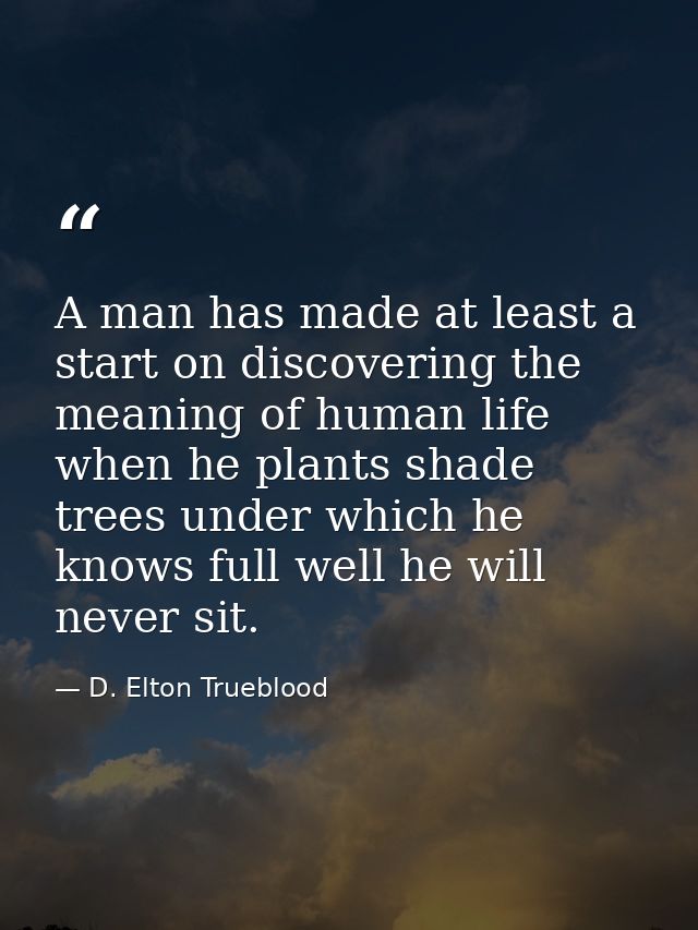 A man has made at least a start on discovering the meaning of human life when he plants shade trees under which he knows — D. Elton Trueblood