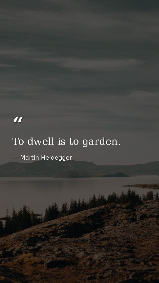 To dwell is to garden. — Martin Heidegger