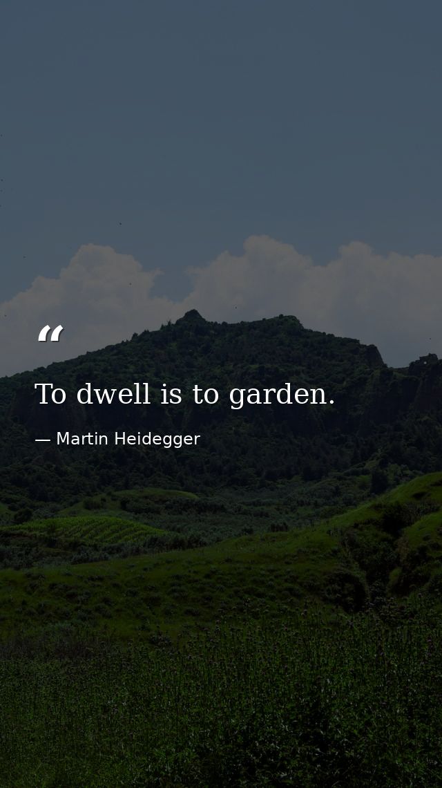 To dwell is to garden. — Martin Heidegger