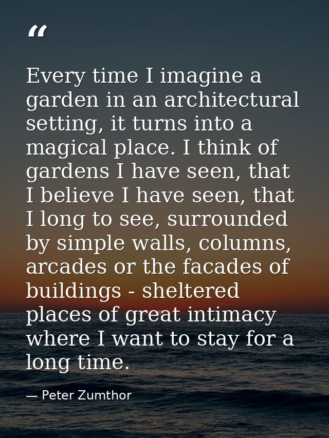 Every time I imagine a garden in an architectural setting, it turns into a magical place. I think of gardens I have seen — Peter Zumthor