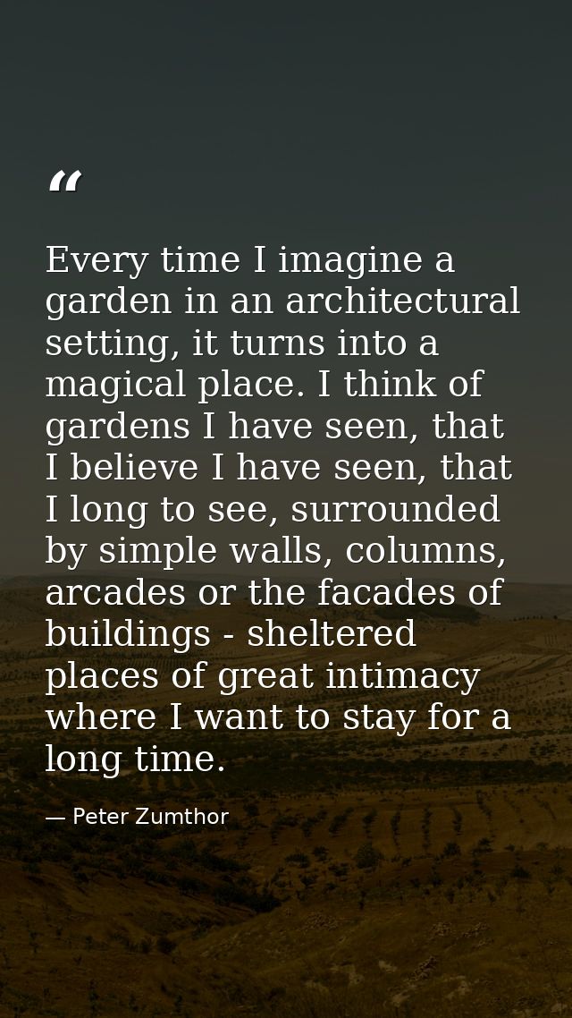 Every time I imagine a garden in an architectural setting, it turns into a magical place. I think of gardens I have seen — Peter Zumthor