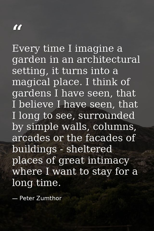 Every time I imagine a garden in an architectural setting, it turns into a magical place. I think of gardens I have seen — Peter Zumthor