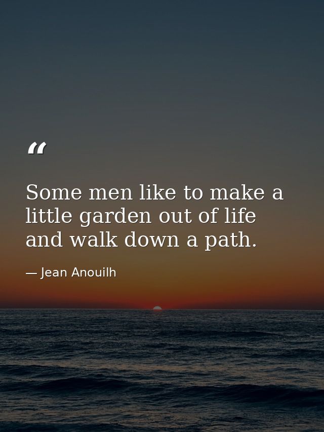 Some men like to make a little garden out of life and walk down a path. — Jean Anouilh
