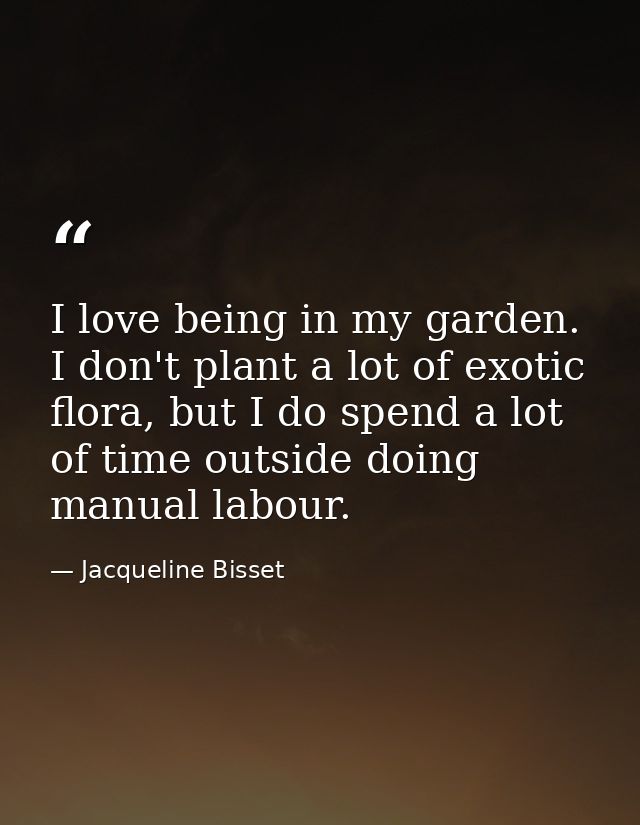 I love being in my garden. I don't plant a lot of exotic flora, but I do spend a lot of time outside doing manual labour — Jacqueline Bisset