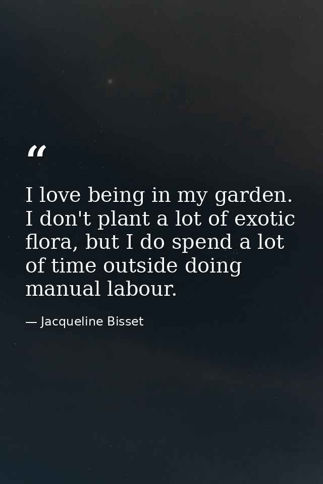 I love being in my garden. I don't plant a lot of exotic flora, but I do spend a lot of time outside doing manual labour — Jacqueline Bisset