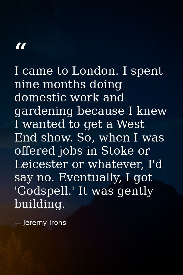I came to London. I spent nine months doing domestic work and gardening because I knew I wanted to get a West End show.  — Jeremy Irons