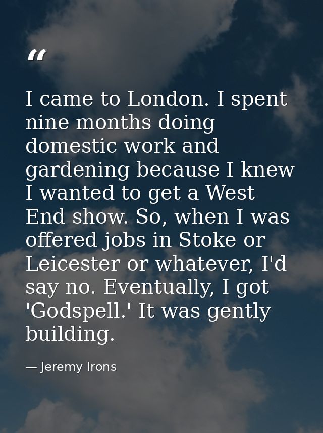 I came to London. I spent nine months doing domestic work and gardening because I knew I wanted to get a West End show.  — Jeremy Irons