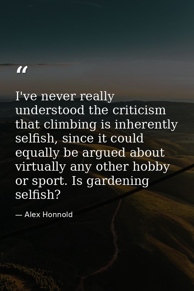 I've never really understood the criticism that climbing is inherently selfish, since it could equally be argued about v — Alex Honnold
