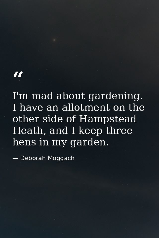 I'm mad about gardening. I have an allotment on the other side of Hampstead Heath, and I keep three hens in my garden. — Deborah Moggach