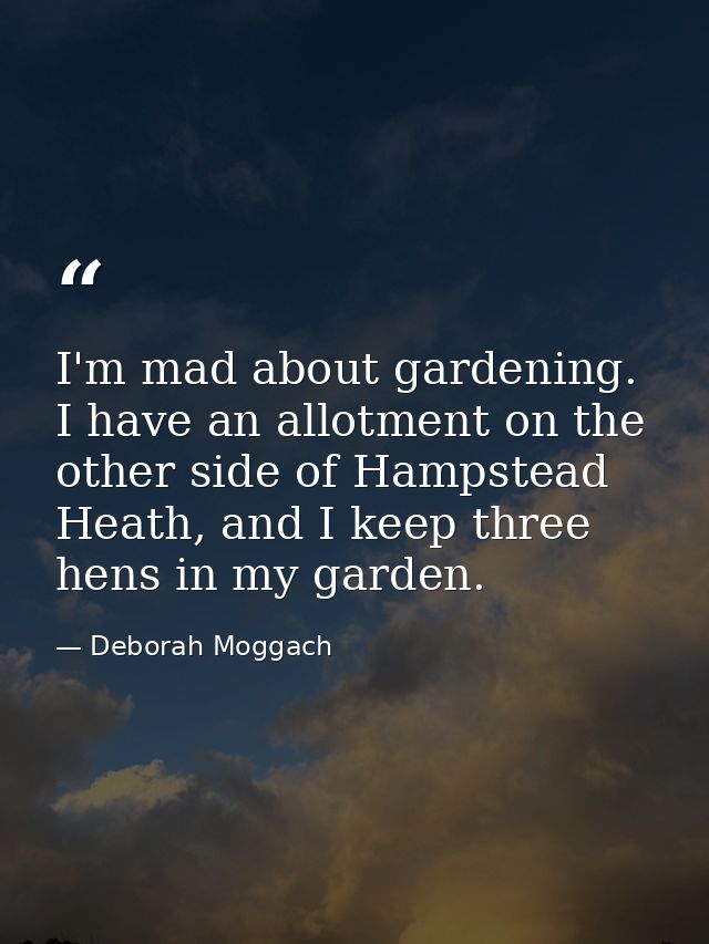 I'm mad about gardening. I have an allotment on the other side of Hampstead Heath, and I keep three hens in my garden. — Deborah Moggach