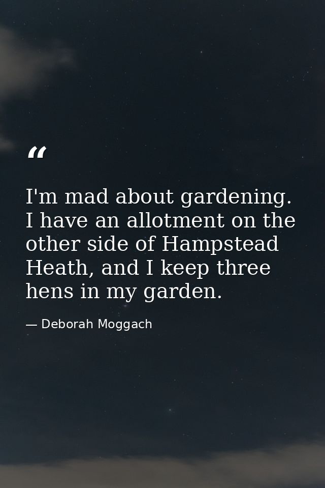 I'm mad about gardening. I have an allotment on the other side of Hampstead Heath, and I keep three hens in my garden. — Deborah Moggach