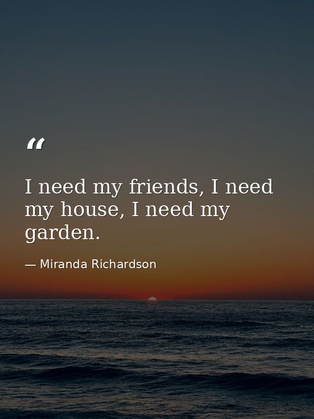 I need my friends, I need my house, I need my garden. — Miranda Richardson