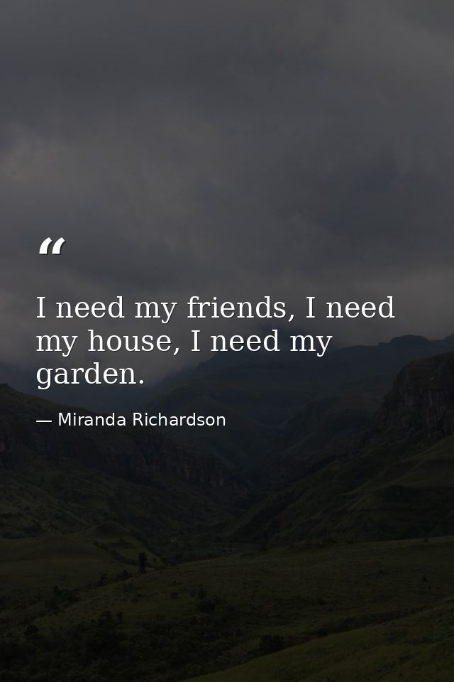 I need my friends, I need my house, I need my garden. — Miranda Richardson