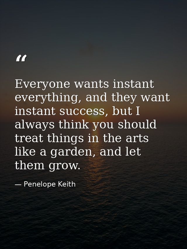 Everyone wants instant everything, and they want instant success, but I always think you should treat things in the arts — Penelope Keith