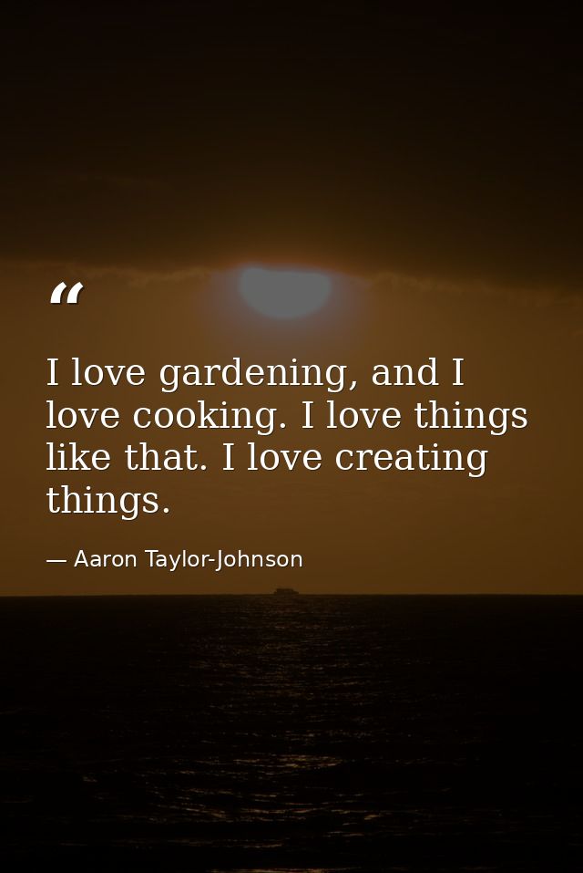 I love gardening, and I love cooking. I love things like that. I love creating things. — Aaron Taylor-Johnson