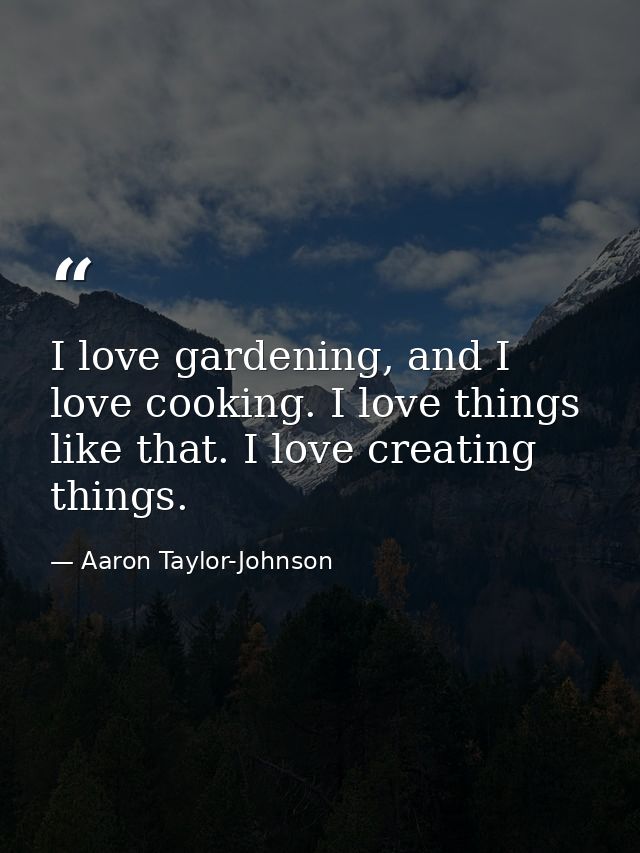 I love gardening, and I love cooking. I love things like that. I love creating things. — Aaron Taylor-Johnson