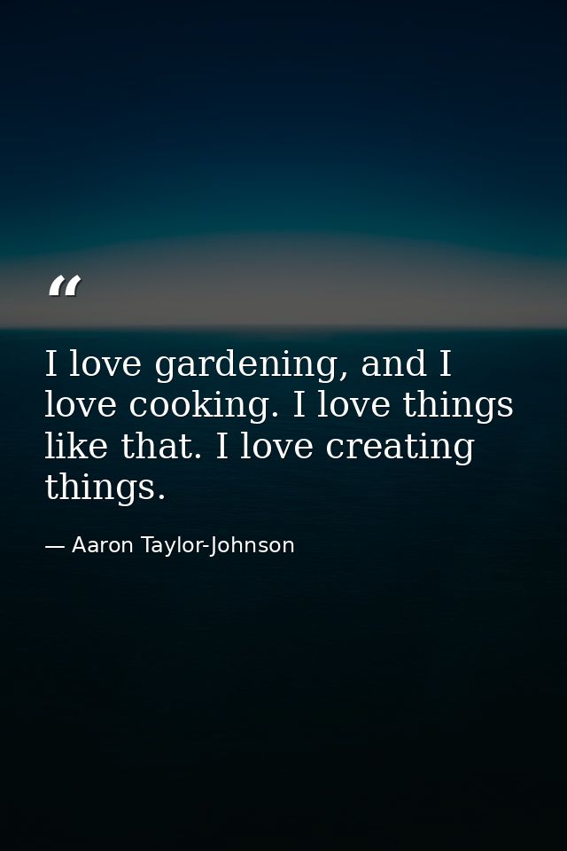 I love gardening, and I love cooking. I love things like that. I love creating things. — Aaron Taylor-Johnson
