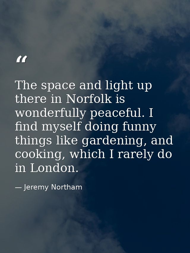 The space and light up there in Norfolk is wonderfully peaceful. I find myself doing funny things like gardening, and co — Jeremy Northam